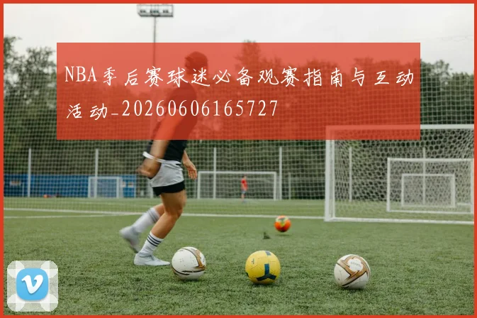NBA季后赛球迷必备观赛指南与互动活动_20260606165727
