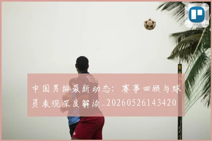 中国男排最新动态:赛事回顾与球员表现深度解读_20260526143420