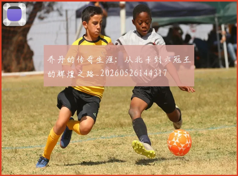 乔丹的传奇生涯：从北卡到六冠王的辉煌之路_20260526144317