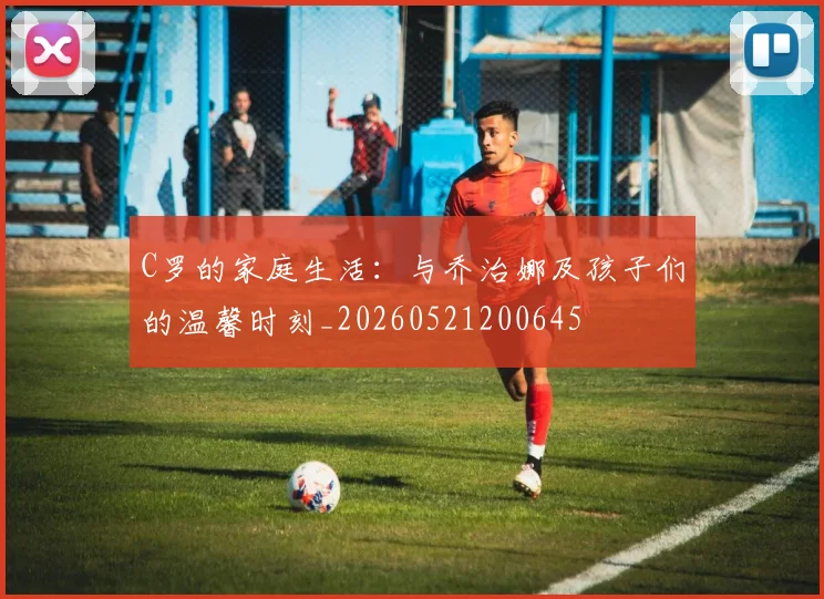 C罗的家庭生活:与乔治娜及孩子们的温馨时刻_20260521200645