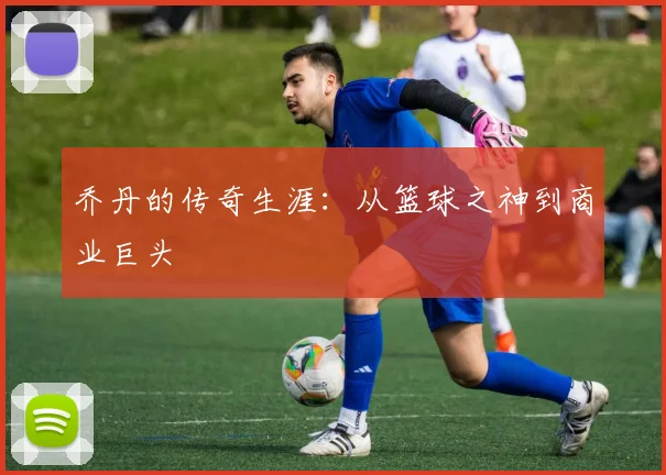 乔丹的传奇生涯:从篮球之神到商业巨头