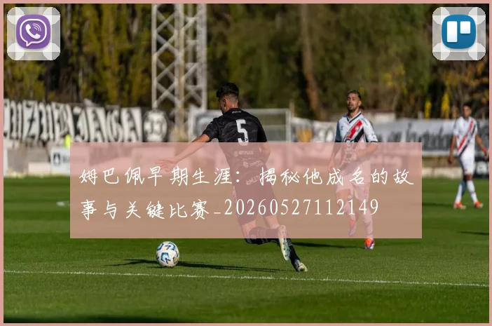 姆巴佩早期生涯:揭秘他成名的故事与关键比赛_20260527112149