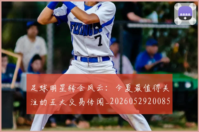 足球明星转会风云:今夏最值得关注的五大交易传闻_20260529200859_20260610170350