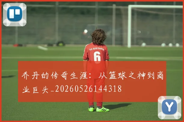 乔丹的传奇生涯:从篮球之神到商业巨头_20260526144318