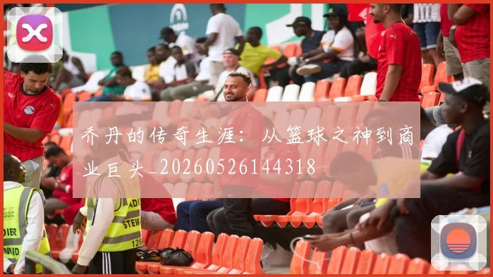 乔丹的传奇生涯:从篮球之神到商业巨头_20260526144318